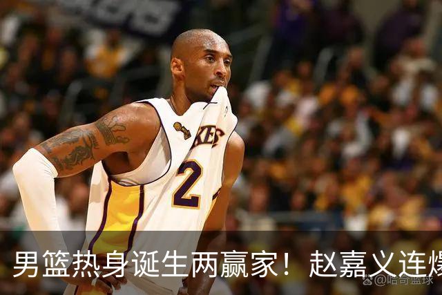 男篮热身诞生两赢家！赵嘉义连爆三场，焦泊乔作用压胡金秋！